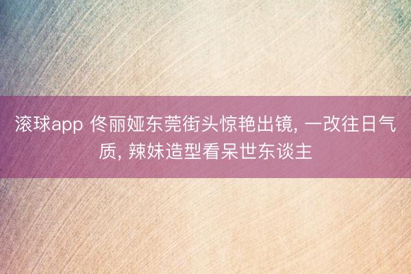 滚球app 佟丽娅东莞街头惊艳出镜， 一改往日气质， 辣妹造型看呆世东谈主