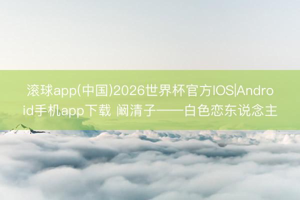 滚球app(中国)2026世界杯官方IOS|Android手机app下载 阚清子——白色恋东说念主