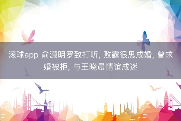 滚球app 俞灏明罗致打听， 败露很思成婚， 曾求婚被拒， 与王晓晨情谊成迷