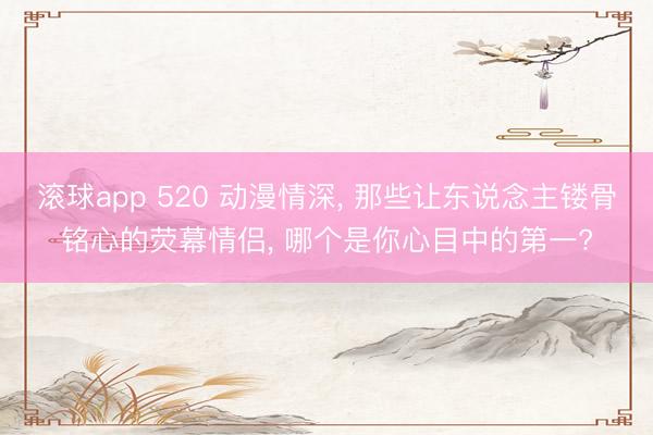 滚球app 520 动漫情深， 那些让东说念主镂骨铭心的荧幕情侣， 哪个是你心目中的第一?
