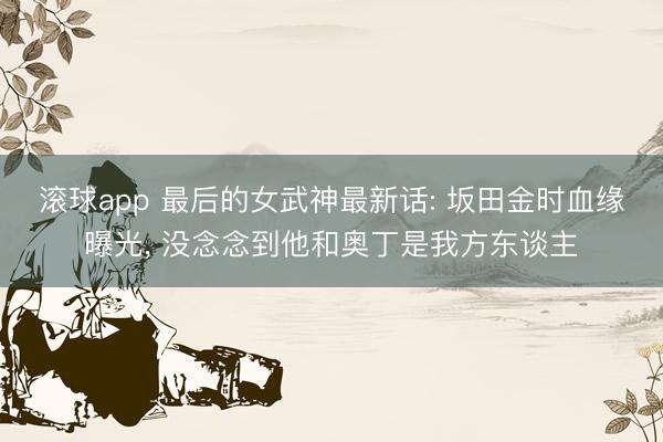 滚球app 最后的女武神最新话: 坂田金时血缘曝光， 没念念到他和奥丁是我方东谈主