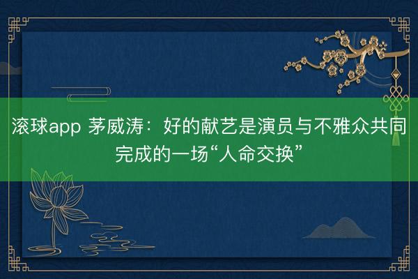 滚球app 茅威涛：好的献艺是演员与不雅众共同完成的一场“人命交换”