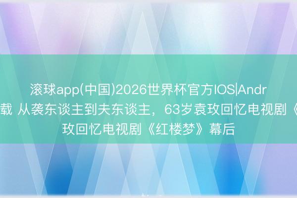 滚球app(中国)2026世界杯官方IOS|Android手机app下载 从袭东谈主到夫东谈主，63岁袁玫回忆电视剧《红楼梦》幕后