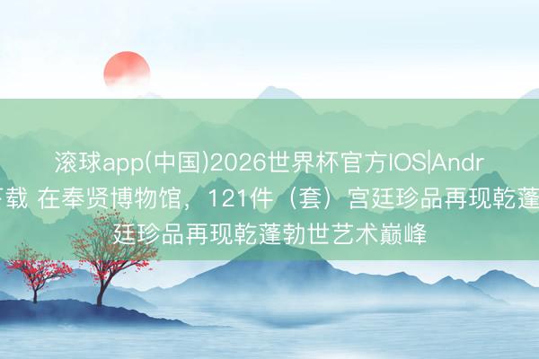 滚球app(中国)2026世界杯官方IOS|Android手机app下载 在奉贤博物馆，121件（套）宫廷珍品再现乾蓬勃世艺术巅峰