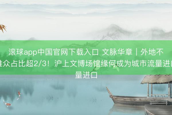滚球app中国官网下载入口 文脉华章｜外地不雅众占比超2/3！沪上文博场馆缘何成为城市流量进口