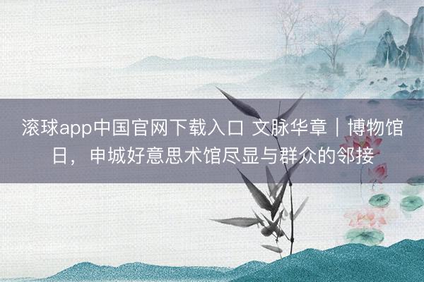 滚球app中国官网下载入口 文脉华章｜博物馆日，申城好意思术馆尽显与群众的邻接