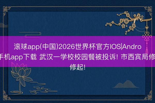 滚球app(中国)2026世界杯官方IOS|Android手机app下载 武汉一学校校园餐被投诉! 市西宾局修起!