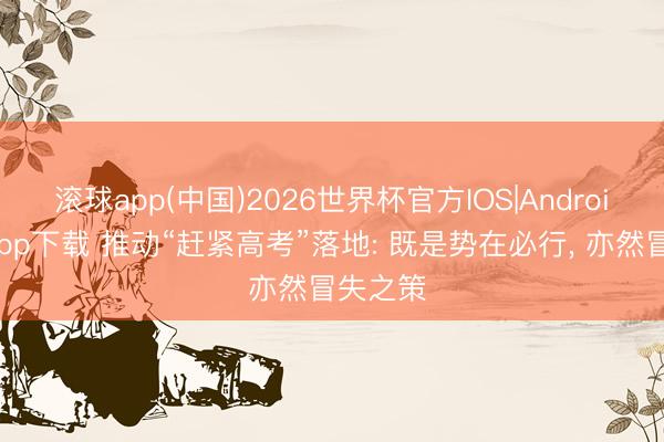 滚球app(中国)2026世界杯官方IOS|Android手机app下载 推动“赶紧高考”落地: 既是势在必行， 亦然冒失之策