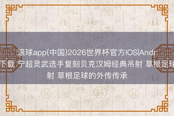 滚球app(中国)2026世界杯官方IOS|Android手机app下载 宁超灵武选手复刻贝克汉姆经典吊射 草根足球的外传传承