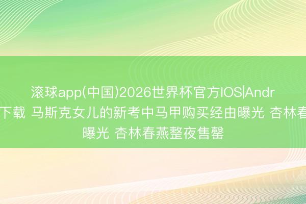 滚球app(中国)2026世界杯官方IOS|Android手机app下载 马斯克女儿的新考中马甲购买经由曝光 杏林春燕整夜售罄