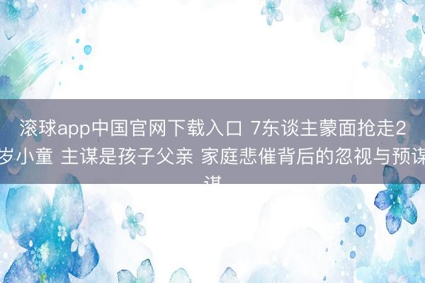 滚球app中国官网下载入口 7东谈主蒙面抢走2岁小童 主谋是孩子父亲 家庭悲催背后的忽视与预谋