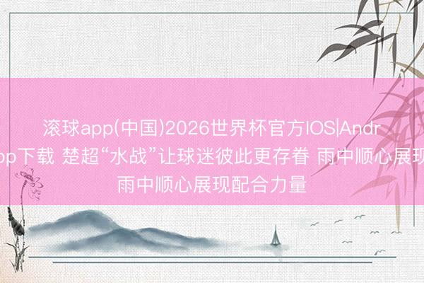 滚球app(中国)2026世界杯官方IOS|Android手机app下载 楚超“水战”让球迷彼此更存眷 雨中顺心展现配合力量