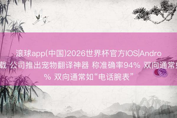 滚球app(中国)2026世界杯官方IOS|Android手机app下载 公司推出宠物翻译神器 称准确率94% 双向通常如“电话腕表”