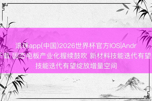 滚球app(中国)2026世界杯官方IOS|Android手机app下载 固态电板产业化握续鼓吹 新材料技能迭代有望绽放增量空间