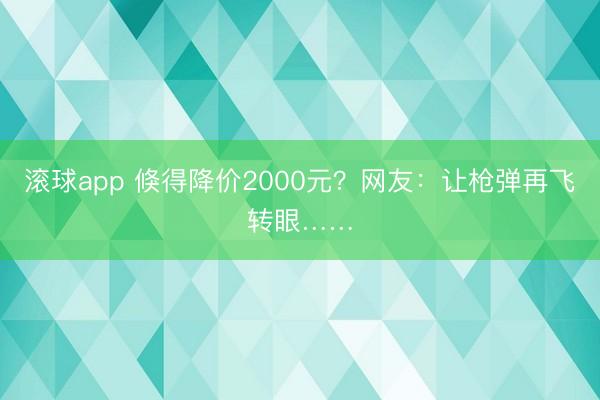 滚球app 倏得降价2000元？网友：让枪弹再飞转眼……