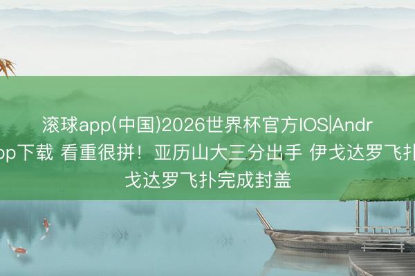 滚球app(中国)2026世界杯官方IOS|Android手机app下载 看重很拼！亚历山大三分出手 伊戈达罗飞扑完成封盖