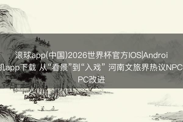 滚球app(中国)2026世界杯官方IOS|Android手机app下载 从“看景”到“入戏” 河南文旅界热议NPC改进