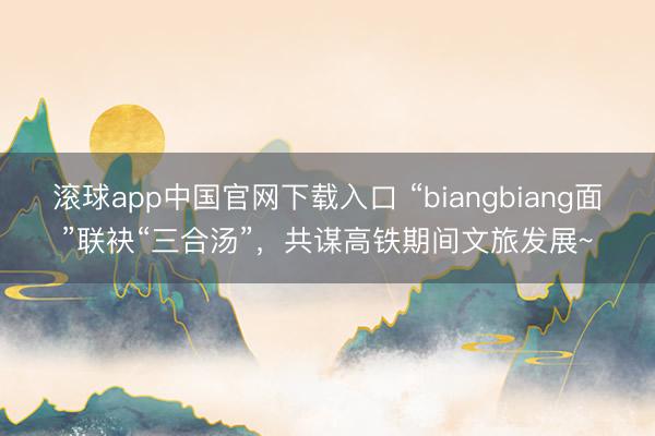 滚球app中国官网下载入口 “biangbiang面”联袂“三合汤”，共谋高铁期间文旅发展~
