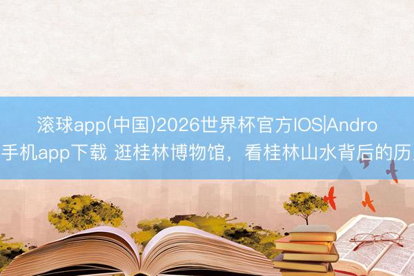 滚球app(中国)2026世界杯官方IOS|Android手机app下载 逛桂林博物馆，看桂林山水背后的历史