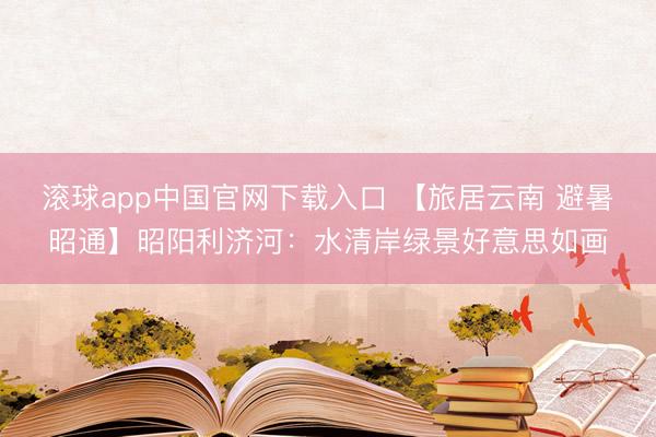 滚球app中国官网下载入口 【旅居云南 避暑昭通】昭阳利济河：水清岸绿景好意思如画