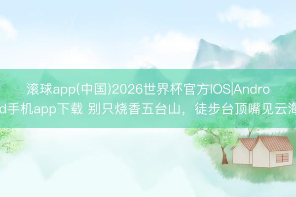 滚球app(中国)2026世界杯官方IOS|Android手机app下载 别只烧香五台山，徒步台顶嘴见云海