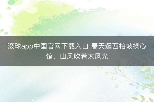 滚球app中国官网下载入口 春天逛西柏坡操心馆，山风吹着太风光