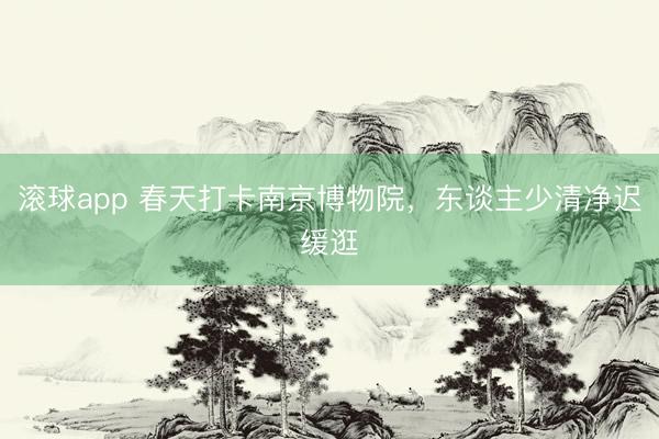 滚球app 春天打卡南京博物院，东谈主少清净迟缓逛