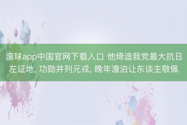 滚球app中国官网下载入口 他缔造我党最大抗日左证地， 功勋并列元戎， 晚年澹泊让东谈主敬佩