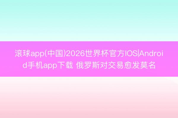 滚球app(中国)2026世界杯官方IOS|Android手机app下载 俄罗斯对交易愈发莫名