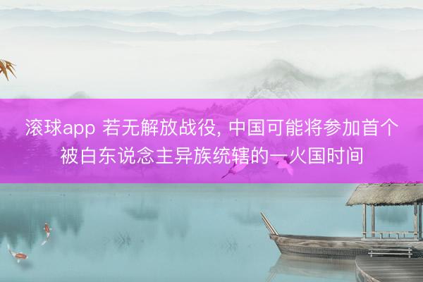 滚球app 若无解放战役， 中国可能将参加首个被白东说念主异族统辖的一火国时间