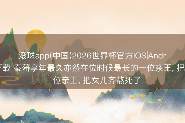 滚球app(中国)2026世界杯官方IOS|Android手机app下载 秦藩享年最久亦然在位时候最长的一位亲王， 把女儿齐熬死了