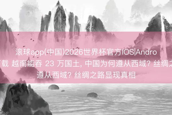 滚球app(中国)2026世界杯官方IOS|Android手机app下载 越南能吞 23 万国土， 中国为何遵从西域? 丝绸之路显现真相
