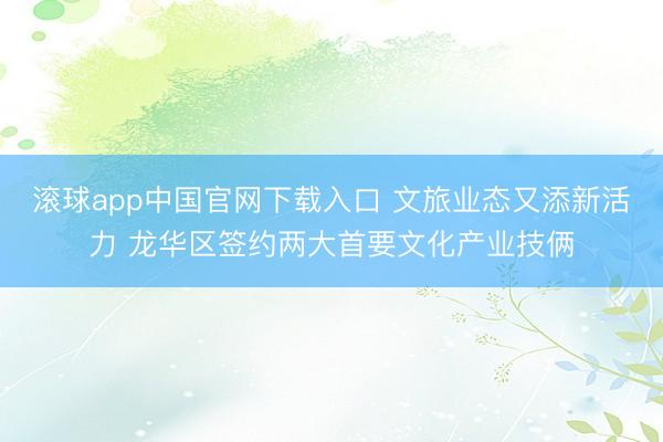 滚球app中国官网下载入口 文旅业态又添新活力 龙华区签约两大首要文化产业技俩