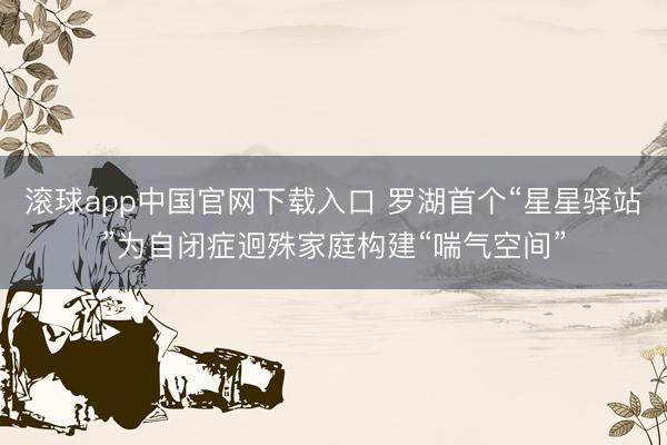 滚球app中国官网下载入口 罗湖首个“星星驿站”为自闭症迥殊家庭构建“喘气空间”