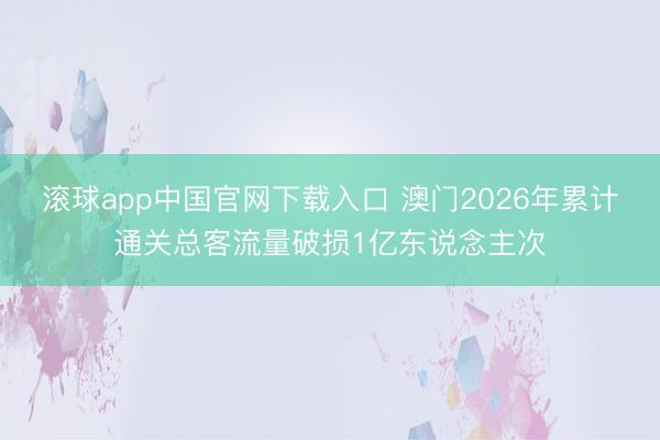 滚球app中国官网下载入口 澳门2026年累计通关总客流量破损1亿东说念主次