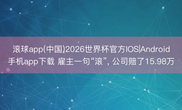 滚球app(中国)2026世界杯官方IOS|Android手机app下载 雇主一句“滚”， 公司赔了15.98万