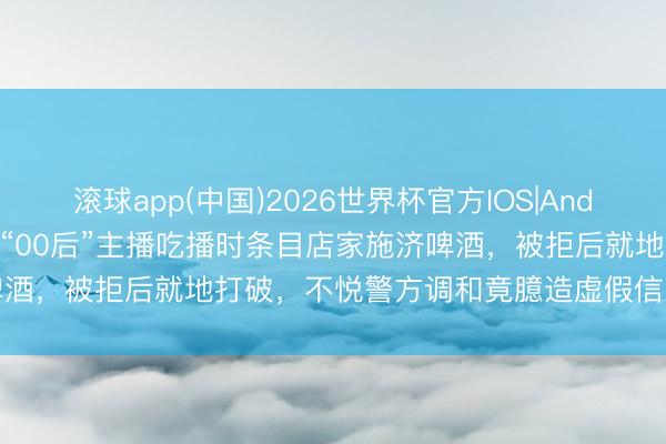 滚球app(中国)2026世界杯官方IOS|Android手机app下载 杭州一“00后”主播吃播时条目店家施济啤酒，被拒后就地打破，不悦警方调和竟臆造虚假信息诬告现场民警