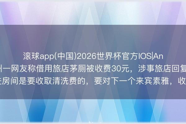 滚球app(中国)2026世界杯官方IOS|Android手机app下载 杭州一网友称借用旅店茅厕被收费30元，涉事旅店回复：进房间是要收取清洗费的，要对下一个来宾素雅，收完会让大姨去打扫，钱会发给大姨