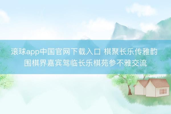 滚球app中国官网下载入口 棋聚长乐传雅韵 围棋界嘉宾驾临长乐棋苑参不雅交流