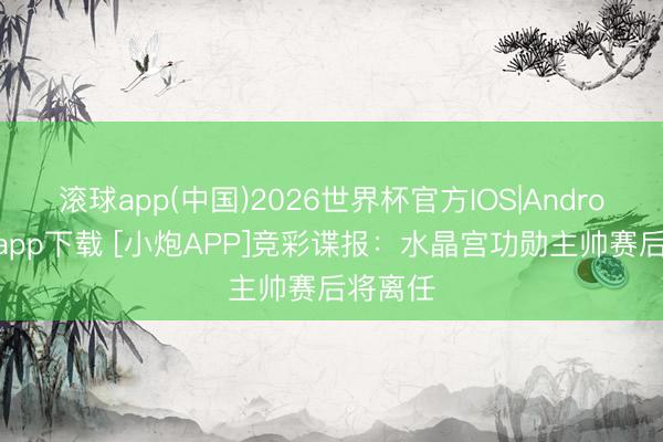 滚球app(中国)2026世界杯官方IOS|Android手机app下载 [小炮APP]竞彩谍报：水晶宫功勋主帅赛后将离任