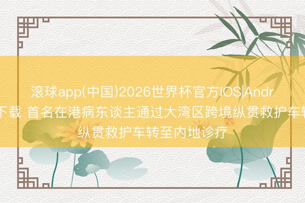滚球app(中国)2026世界杯官方IOS|Android手机app下载 首名在港病东谈主通过大湾区跨境纵贯救护车转至内地诊疗