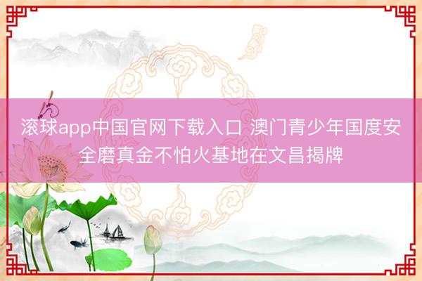 滚球app中国官网下载入口 澳门青少年国度安全磨真金不怕火基地在文昌揭牌