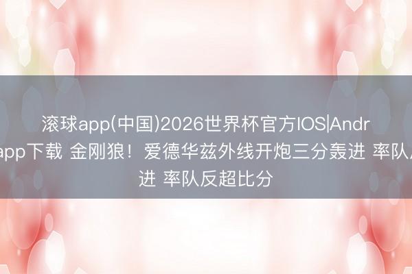 滚球app(中国)2026世界杯官方IOS|Android手机app下载 金刚狼！爱德华兹外线开炮三分轰进 率队反超比分