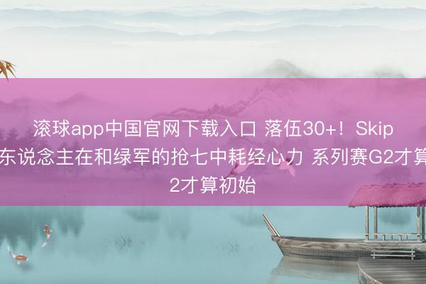 滚球app中国官网下载入口 落伍30+！Skip：76东说念主在和绿军的抢七中耗经心力 系列赛G2才算初始