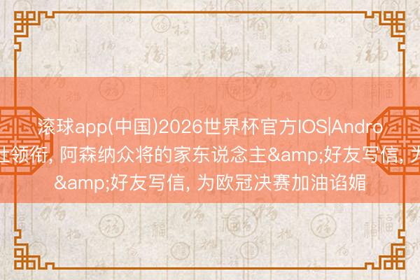滚球app(中国)2026世界杯官方IOS|Android手机app下载 埃杜领衔， 阿森纳众将的家东说念主&好友写信， 为欧冠决赛加油谄媚