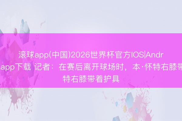 滚球app(中国)2026世界杯官方IOS|Android手机app下载 记者：在赛后离开球场时，本·怀特右膝带着护具