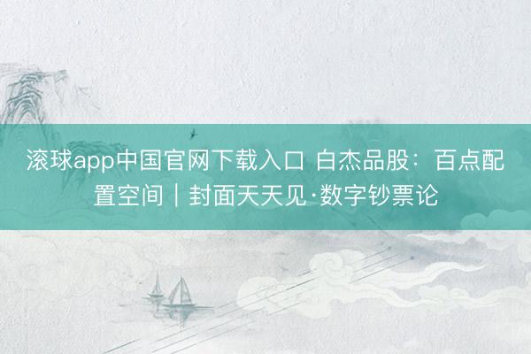 滚球app中国官网下载入口 白杰品股：百点配置空间｜封面天天见·数字钞票论