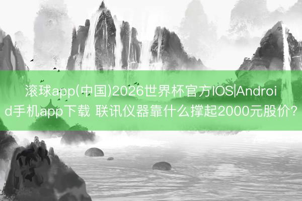 滚球app(中国)2026世界杯官方IOS|Android手机app下载 联讯仪器靠什么撑起2000元股价?