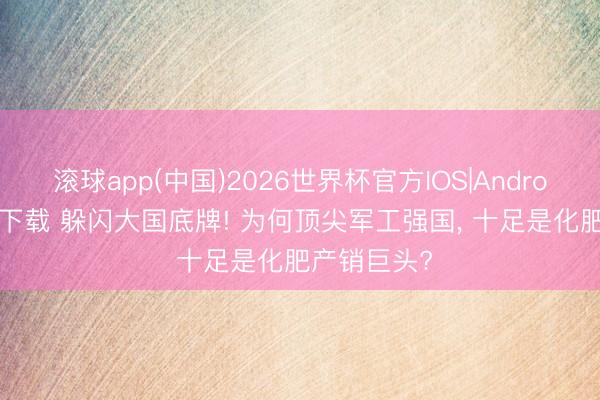 滚球app(中国)2026世界杯官方IOS|Android手机app下载 躲闪大国底牌! 为何顶尖军工强国， 十足是化肥产销巨头?