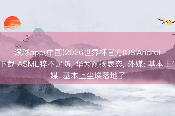 滚球app(中国)2026世界杯官方IOS|Android手机app下载 ASML猝不足防， 华为阐扬表态， 外媒: 基本上尘埃落地了